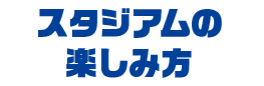 スタジアムの楽しみ方