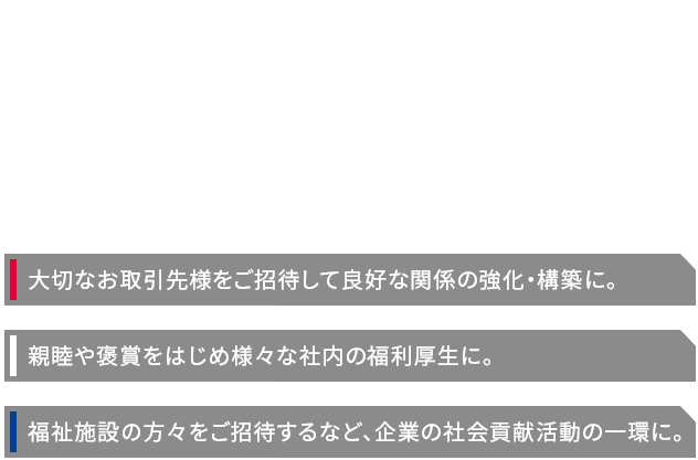 御社のビジネスに関わるすべての方を、笑顔に。様々な目的に大いにお役立ていただけるシーズンチケット。LIVE観戦だからこその臨場感が、歓びと感動に満ちた時間をお約束いたします。 様々な目的に大いにお役立ていただけるシーズンチケット。LIVE観戦だからこその臨場感が、歓びと感動に満ちた時間をお約束いたします。 親睦や褒賞をはじめ様々な社内の福利厚生に。福祉施設の方々をご招待するなど、企業の社会貢献活動の一環に。