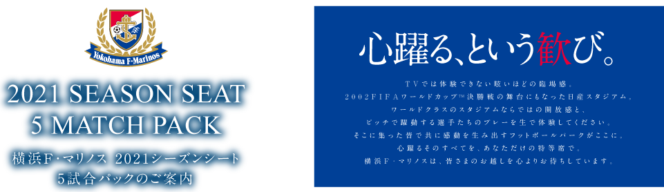 2021 SEASON SEAT 5 MATCH PACK 横浜F・マリノス 2021シーズンシートのご案内 心躍る、という歓び。 TVでは体験できない眩いほどの臨場感。2002FIFAワールドカップTM決勝戦の舞台にもなった日産スタジアム。ワールドクラスのスタジアムならではの開放感と、ピッチで躍動する選手たちのプレーを生で体験してください。そこに集った皆で共に感動を生み出すフットボールパークがここに。心躍るそのすべてを、あなただけの特等席で。横浜F・マリノスは、皆さまのお越しを心よりお待ちしています。