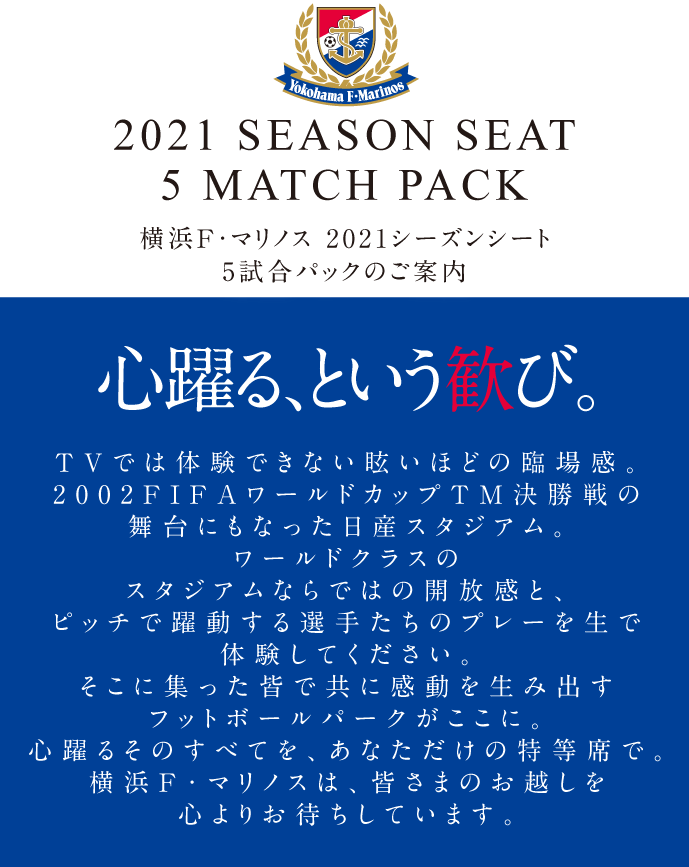 2021 SEASON SEAT 5 MATCH PACK 横浜F・マリノス 2021シーズンシートのご案内 心躍る、という歓び。 TVでは体験できない眩いほどの臨場感。2002FIFAワールドカップTM決勝戦の舞台にもなった日産スタジアム。ワールドクラスのスタジアムならではの開放感と、ピッチで躍動する選手たちのプレーを生で体験してください。そこに集った皆で共に感動を生み出すフットボールパークがここに。心躍るそのすべてを、あなただけの特等席で。横浜F・マリノスは、皆さまのお越しを心よりお待ちしています。