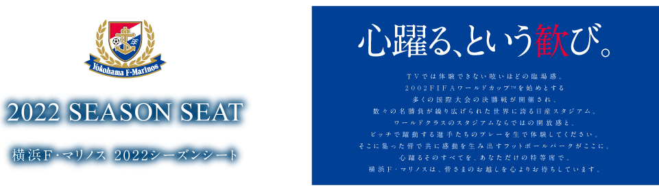 2022 SEASON SEAT 横浜F・マリノス 2022シーズンシートのご案内 心躍る、という歓び。 TVでは体験できない眩いほどの臨場感。2002FIFAワールドカップTM決勝戦の舞台にもなった日産スタジアム。ワールドクラスのスタジアムならではの開放感と、ピッチで躍動する選手たちのプレーを生で体験してください。そこに集った皆で共に感動を生み出すフットボールパークがここに。心躍るそのすべてを、あなただけの特等席で。横浜F・マリノスは、皆さまのお越しを心よりお待ちしています。