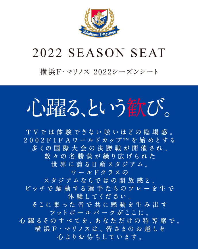 2022 SEASON SEAT 横浜F・マリノス 2022シーズンシートのご案内 心躍る、という歓び。 TVでは体験できない眩いほどの臨場感。2002FIFAワールドカップTM決勝戦の舞台にもなった日産スタジアム。ワールドクラスのスタジアムならではの開放感と、ピッチで躍動する選手たちのプレーを生で体験してください。そこに集った皆で共に感動を生み出すフットボールパークがここに。心躍るそのすべてを、あなただけの特等席で。横浜F・マリノスは、皆さまのお越しを心よりお待ちしています。