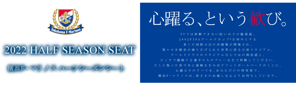 2022 HALF SEASON SEAT 横浜F・マリノス 2022ハーフシーズンシートのご案内 心躍る、という歓び。 TVでは体験できない眩いほどの臨場感。2002FIFAワールドカップTM決勝戦の舞台にもなった日産スタジアム。ワールドクラスのスタジアムならではの開放感と、ピッチで躍動する選手たちのプレーを生で体験してください。そこに集った皆で共に感動を生み出すフットボールパークがここに。心躍るそのすべてを、あなただけの特等席で。横浜F・マリノスは、皆さまのお越しを心よりお待ちしています。