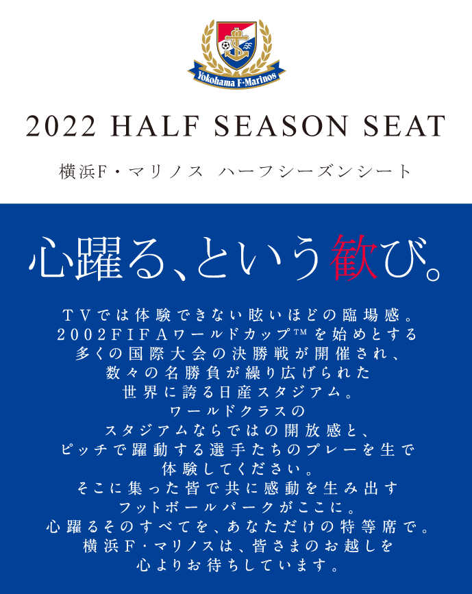 2022 HALF SEASON SEAT 横浜F・マリノス 2022ハーフシーズンシートのご案内 心躍る、という歓び。 TVでは体験できない眩いほどの臨場感。2002FIFAワールドカップTM決勝戦の舞台にもなった日産スタジアム。ワールドクラスのスタジアムならではの開放感と、ピッチで躍動する選手たちのプレーを生で体験してください。そこに集った皆で共に感動を生み出すフットボールパークがここに。心躍るそのすべてを、あなただけの特等席で。横浜F・マリノスは、皆さまのお越しを心よりお待ちしています。