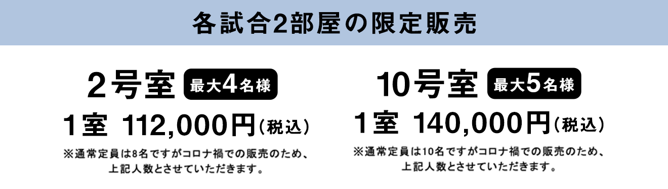 各試合2部屋の限定販売 2号室 (最大4名様）1室　112,000円（税込）※通常定員は8名ですがコロナ禍での販売のため、上記人数とさせていただきます。10号室 (最大5名様）1室　140,000円（税込）※通常定員は10名ですがコロナ禍での販売のため、上記人数とさせていただきます。