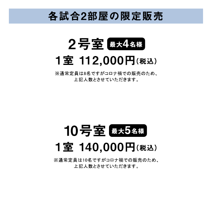 各試合2部屋の限定販売 2号室 (最大4名様）1室　112,000円（税込）※通常定員は8名ですがコロナ禍での販売のため、上記人数とさせていただきます。10号室 (最大5名様）1室　140,000円（税込）※通常定員は10名ですがコロナ禍での販売のため、上記人数とさせていただきます。